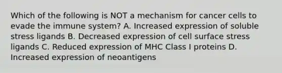 Which of the following is NOT a mechanism for cancer cells to evade the immune system? A. Increased expression of soluble stress ligands B. Decreased expression of cell surface stress ligands C. Reduced expression of MHC Class I proteins D. Increased expression of neoantigens