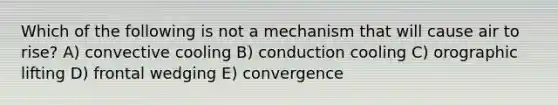 Which of the following is not a mechanism that will cause air to rise? A) convective cooling B) conduction cooling C) orographic lifting D) frontal wedging E) convergence