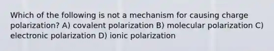 Which of the following is not a mechanism for causing charge polarization? A) covalent polarization B) molecular polarization C) electronic polarization D) ionic polarization