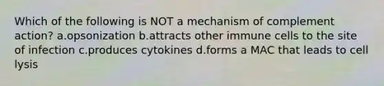 Which of the following is NOT a mechanism of complement action? a.opsonization b.attracts other immune cells to the site of infection c.produces cytokines d.forms a MAC that leads to cell lysis