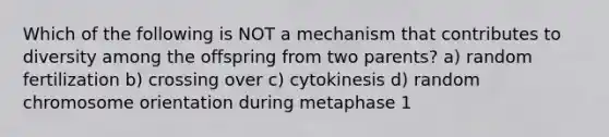 Which of the following is NOT a mechanism that contributes to diversity among the offspring from two parents? a) random fertilization b) crossing over c) cytokinesis d) random chromosome orientation during metaphase 1