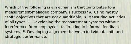 Which of the following is a mechanism that contributes to a measurement-managed company's success? A. Using mostly "soft" objectives that are not quantifiable. B. Measuring activities of all types. C. Developing the measurement systems without interference from employees. D. Trusting in informal feedback systems. E. Developing alignment between individual, unit, and strategic performance.