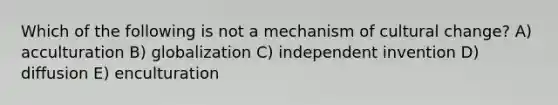 Which of the following is not a mechanism of cultural change? A) acculturation B) globalization C) independent invention D) diffusion E) enculturation