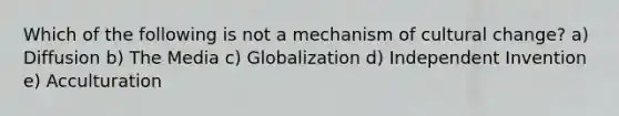 Which of the following is not a mechanism of cultural change? a) Diffusion b) The Media c) Globalization d) Independent Invention e) Acculturation