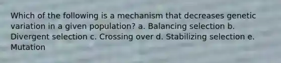 Which of the following is a mechanism that decreases genetic variation in a given population? a. Balancing selection b. Divergent selection c. Crossing over d. Stabilizing selection e. Mutation