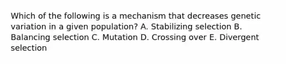 Which of the following is a mechanism that decreases genetic variation in a given population? A. Stabilizing selection B. Balancing selection C. Mutation D. Crossing over E. Divergent selection