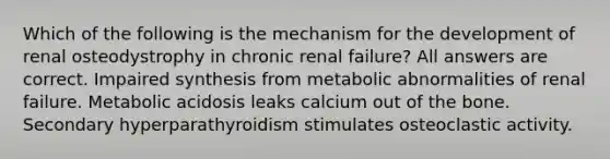 Which of the following is the mechanism for the development of renal osteodystrophy in chronic renal failure? All answers are correct. Impaired synthesis from metabolic abnormalities of renal failure. Metabolic acidosis leaks calcium out of the bone. Secondary hyperparathyroidism stimulates osteoclastic activity.