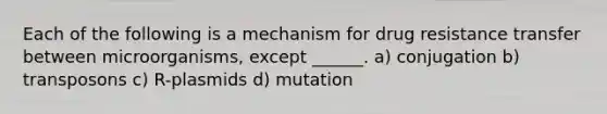 Each of the following is a mechanism for drug resistance transfer between microorganisms, except ______. a) conjugation b) transposons c) R-plasmids d) mutation