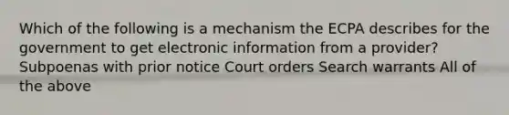 Which of the following is a mechanism the ECPA describes for the government to get electronic information from a provider? Subpoenas with prior notice Court orders Search warrants All of the above