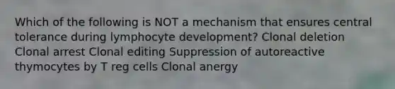 Which of the following is NOT a mechanism that ensures central tolerance during lymphocyte development? Clonal deletion Clonal arrest Clonal editing Suppression of autoreactive thymocytes by T reg cells Clonal anergy