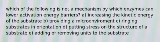 which of the following is not a mechanism by which enzymes can lower activation energy barriers? a) increasing the kinetic energy of the substrate b) providing a microenviroment c) ringing substrates in orientation d) putting stress on the structure of a substrate e) adding or removing units to the substrate