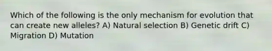 Which of the following is the only mechanism for evolution that can create new alleles? A) Natural selection B) Genetic drift C) Migration D) Mutation