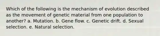 Which of the following is the mechanism of evolution described as the movement of genetic material from one population to another? a. Mutation. b. Gene flow. c. Genetic drift. d. Sexual selection. e. Natural selection.