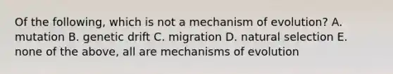 Of the following, which is not a mechanism of evolution? A. mutation B. genetic drift C. migration D. natural selection E. none of the above, all are mechanisms of evolution