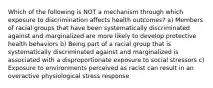 Which of the following is NOT a mechanism through which exposure to discrimination affects health outcomes? a) Members of racial groups that have been systematically discriminated against and marginalized are more likely to develop protective health behaviors b) Being part of a racial group that is systematically discriminated against and marginalized is associated with a disproportionate exposure to social stressors c) Exposure to environments perceived as racist can result in an overactive physiological stress response