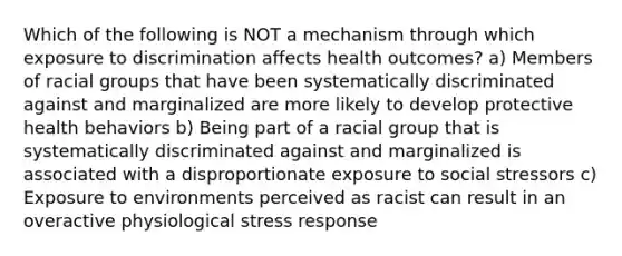 Which of the following is NOT a mechanism through which exposure to discrimination affects health outcomes? a) Members of racial groups that have been systematically discriminated against and marginalized are more likely to develop protective health behaviors b) Being part of a racial group that is systematically discriminated against and marginalized is associated with a disproportionate exposure to social stressors c) Exposure to environments perceived as racist can result in an overactive physiological stress response