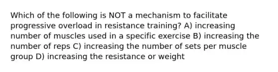 Which of the following is NOT a mechanism to facilitate progressive overload in resistance training? A) increasing number of muscles used in a specific exercise B) increasing the number of reps C) increasing the number of sets per muscle group D) increasing the resistance or weight