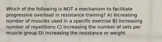 Which of the following is NOT a mechanism to facilitate progressive overload in resistance training? A) Increasing number of muscles used in a specific exercise B) Increasing number of repetitions C) Increasing the number of sets per muscle group D) Increasing the resistance or weight