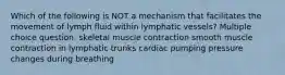 Which of the following is NOT a mechanism that facilitates the movement of lymph fluid within lymphatic vessels? Multiple choice question. skeletal muscle contraction smooth muscle contraction in lymphatic trunks cardiac pumping pressure changes during breathing