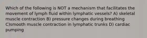 Which of the following is NOT a mechanism that facilitates the movement of lymph fluid within lymphatic vessels? A) skeletal muscle contraction B) pressure changes during breathing C)smooth muscle contraction in lymphatic trunks D) cardiac pumping