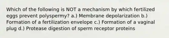 Which of the following is NOT a mechanism by which fertilized eggs prevent polyspermy? a.) Membrane depolarization b.) Formation of a fertilization envelope c.) Formation of a vaginal plug d.) Protease digestion of sperm receptor proteins