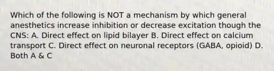 Which of the following is NOT a mechanism by which general anesthetics increase inhibition or decrease excitation though the CNS: A. Direct effect on lipid bilayer B. Direct effect on calcium transport C. Direct effect on neuronal receptors (GABA, opioid) D. Both A & C