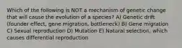 Which of the following is NOT a mechanism of genetic change that will cause the evolution of a species? A) Genetic drift (founder effect, gene migration, bottleneck) B) Gene migration C) Sexual reproduction D) Mutation E) Natural selection, which causes differential reproduction