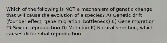 Which of the following is NOT a mechanism of genetic change that will cause the evolution of a species? A) Genetic drift (founder effect, gene migration, bottleneck) B) Gene migration C) Sexual reproduction D) Mutation E) Natural selection, which causes differential reproduction