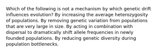 Which of the following is not a mechanism by which genetic drift influences evolution? By increasing the average heterozygosity of populations. By removing genetic variation from populations that are very large in size. By acting in combination with dispersal to dramatically shift allele frequencies in newly founded populations. By reducing genetic diversity during population bottlenecks.