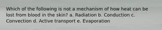 Which of the following is not a mechanism of how heat can be lost from blood in the skin? a. Radiation b. Conduction c. Convection d. Active transport e. Evaporation