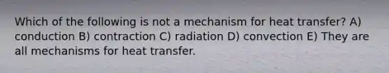 Which of the following is not a mechanism for heat transfer? A) conduction B) contraction C) radiation D) convection E) They are all mechanisms for heat transfer.