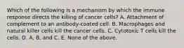 Which of the following is a mechanism by which the immune response directs the killing of cancer cells? A. Attachment of complement to an antibody-coated cell. B. Macrophages and natural killer cells kill the cancer cells. C. Cytotoxic T cells kill the cells. D. A, B, and C. E. None of the above.