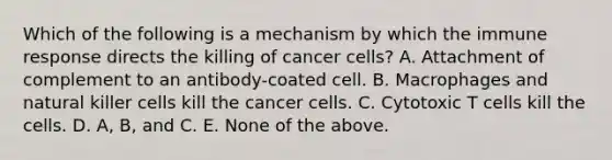 Which of the following is a mechanism by which the immune response directs the killing of cancer cells? A. Attachment of complement to an antibody-coated cell. B. Macrophages and natural killer cells kill the cancer cells. C. Cytotoxic T cells kill the cells. D. A, B, and C. E. None of the above.