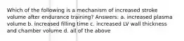 Which of the following is a mechanism of increased stroke volume after endurance training? Answers: a. increased plasma volume b. increased filling time c. increased LV wall thickness and chamber volume d. all of the above