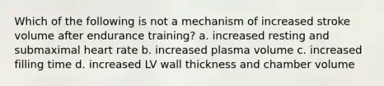 Which of the following is not a mechanism of increased stroke volume after endurance training? a. increased resting and submaximal heart rate b. increased plasma volume c. increased filling time d. increased LV wall thickness and chamber volume