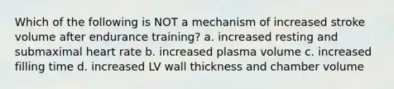 Which of the following is NOT a mechanism of increased stroke volume after endurance training? a. increased resting and submaximal heart rate b. increased plasma volume c. increased filling time d. increased LV wall thickness and chamber volume