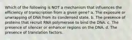 Which of the following is NOT a mechanism that influences the efficiency of transcription from a given gene? a. The exposure or unwrapping of DNA from its condensed state. b. The presence of proteins that recruit RNA polymerase to bind the DNA. c. The presence of silencer or enhancer regions on the DNA. d. The presence of translation factors.