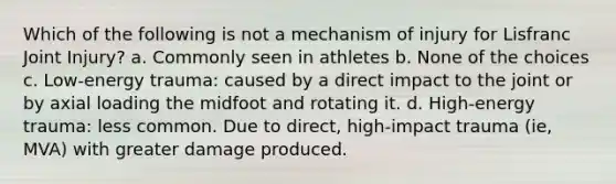 Which of the following is not a mechanism of injury for Lisfranc Joint Injury? a. Commonly seen in athletes b. None of the choices c. Low-energy trauma: caused by a direct impact to the joint or by axial loading the midfoot and rotating it. d. High-energy trauma: less common. Due to direct, high-impact trauma (ie, MVA) with greater damage produced.