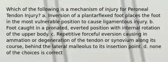 Which of the following is a mechanism of injury for Peroneal Tendon Injury? a. Inversion of a plantarflexed foot places the foot in the most vulnerable position to cause ligamentous injury. b. Foot caught in a pronated, everted position with internal rotation of the upper body. c. Repetitive forceful eversion causing in ammation or degeneration of the tendon or synovium along its course, behind the lateral malleolus to its insertion point. d. none of the choices is correct