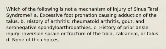 Which of the following is not a mechanism of injury of Sinus Tarsi Syndrome? a. Excessive foot pronation causing adduction of the talus. b. History of arthritis: rheumatoid arthritis, gout, and seronegative spondyloarthropathies. c. History of prior ankle injury: inversion sprain or fracture of the tibia, calcaneal, or talus. d. None of the choices.