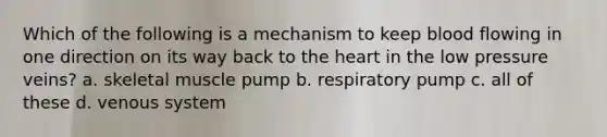 Which of the following is a mechanism to keep blood flowing in one direction on its way back to the heart in the low pressure veins? a. skeletal muscle pump b. respiratory pump c. all of these d. venous system