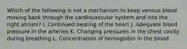 Which of the following is not a mechanism to keep venous blood moving back through the cardiovascular system and into the right atrium? I. Continued beating of the heart J. Adequate blood pressure in the arteries K. Changing pressures in the chest cavity during breathing L. Concentration of hemoglobin in the blood