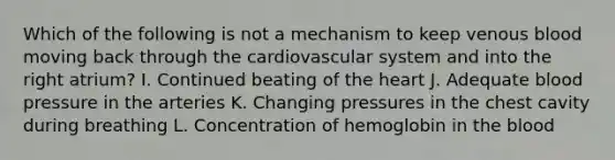 Which of the following is not a mechanism to keep venous blood moving back through the cardiovascular system and into the right atrium? I. Continued beating of <a href='https://www.questionai.com/knowledge/kya8ocqc6o-the-heart' class='anchor-knowledge'>the heart</a> J. Adequate <a href='https://www.questionai.com/knowledge/kD0HacyPBr-blood-pressure' class='anchor-knowledge'>blood pressure</a> in the arteries K. Changing pressures in the chest cavity during breathing L. Concentration of hemoglobin in <a href='https://www.questionai.com/knowledge/k7oXMfj7lk-the-blood' class='anchor-knowledge'>the blood</a>