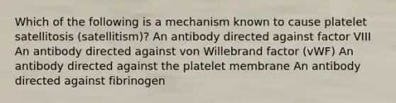 Which of the following is a mechanism known to cause platelet satellitosis (satellitism)? An antibody directed against factor VIII An antibody directed against von Willebrand factor (vWF) An antibody directed against the platelet membrane An antibody directed against fibrinogen