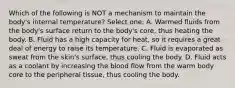Which of the following is NOT a mechanism to maintain the body's internal temperature? Select one: A. Warmed fluids from the body's surface return to the body's core, thus heating the body. B. Fluid has a high capacity for heat, so it requires a great deal of energy to raise its temperature. C. Fluid is evaporated as sweat from the skin's surface, thus cooling the body. D. Fluid acts as a coolant by increasing the blood flow from the warm body core to the peripheral tissue, thus cooling the body.