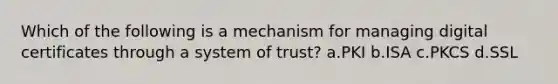 Which of the following is a mechanism for managing digital certificates through a system of trust? a.PKI b.ISA c.PKCS d.SSL