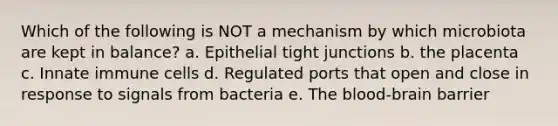 Which of the following is NOT a mechanism by which microbiota are kept in balance? a. Epithelial tight junctions b. the placenta c. Innate immune cells d. Regulated ports that open and close in response to signals from bacteria e. The blood-brain barrier