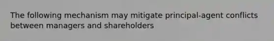 The following mechanism may mitigate principal-agent conflicts between managers and shareholders