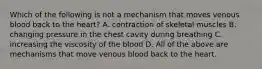 Which of the following is not a mechanism that moves venous blood back to the heart? A. contraction of skeletal muscles B. changing pressure in the chest cavity during breathing C. increasing the viscosity of the blood D. All of the above are mechanisms that move venous blood back to the heart.