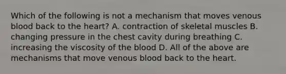 Which of the following is not a mechanism that moves venous blood back to the heart? A. contraction of skeletal muscles B. changing pressure in the chest cavity during breathing C. increasing the viscosity of the blood D. All of the above are mechanisms that move venous blood back to the heart.